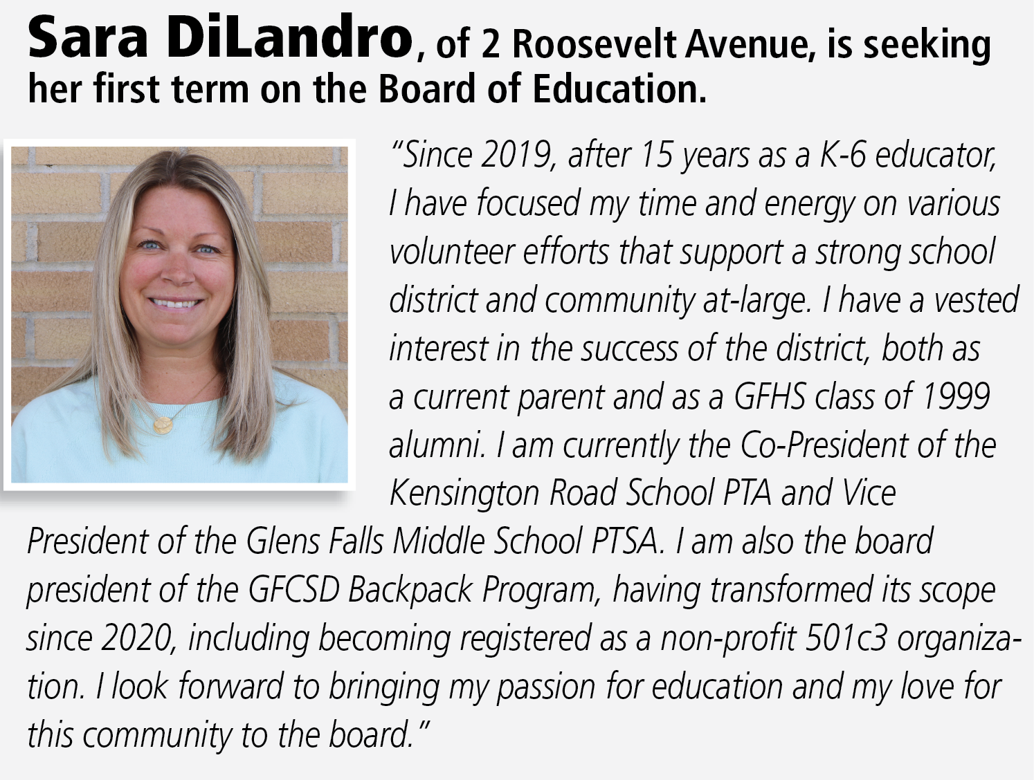 Candidate statement for Sara DiLandro: “Since 2019, after 15 years as a K-6 educator, I have focused my time and energy on various volunteer efforts that support a strong school district and community at-large. I have a vested interest in the success of the district, both as a current parent and as a GFHS class of 1999 alumni. I am currently the Co-President of the Kensington Road School PTA and Vice President of the Glens Falls Middle School PTSA. I am also the board president of the GFCSD Backpack Program, having transformed its scope since 2020, including becoming registered as a non-profit 501c3 organization. I look forward to bringing my passion for education and my love for this community to the board.”